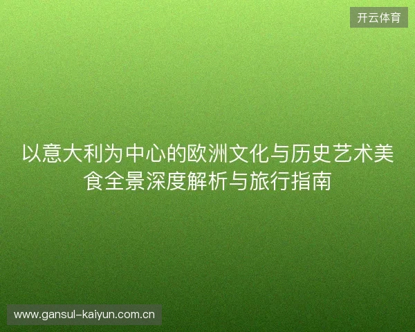 以意大利为中心的欧洲文化与历史艺术美食全景深度解析与旅行指南