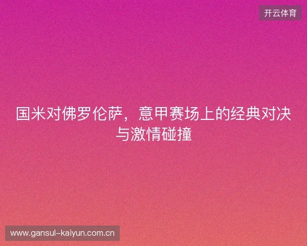 国米对佛罗伦萨，意甲赛场上的经典对决与激情碰撞