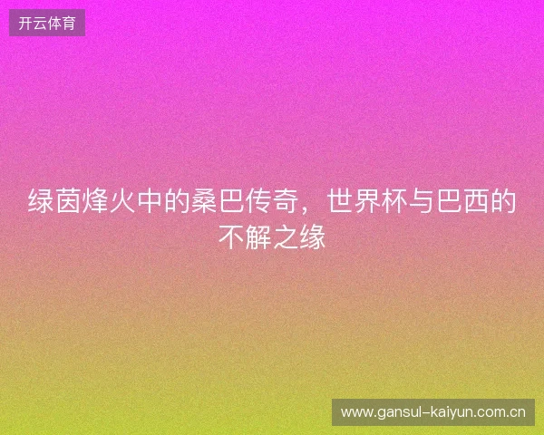 绿茵烽火中的桑巴传奇，世界杯与巴西的不解之缘